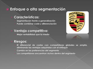    Enfoque o alta segmentación

    › Características:
       Segmentación frente a generalización
       Puede combinar coste y diferenciación


    › Ventaja competitiva:
       Mejor rentabilidad que la media


    › Riesgos:
       El diferencial de costes con competidores globales se amplia,
        eliminando las ventajas adquiridas con el enfoque
       Cambio en las preferencias del segmento
       Los competidores encuentran nichos dentro del segmento
 