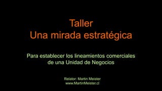 Taller
Una mirada estratégica
Para establecer los lineamientos comerciales
de una Unidad de Negocios
Relator: Martin Meister
www.MartinMeister.cl
 