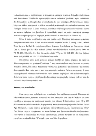 10

conhecimento que as multinacionais já começam a preocupar-se com a definição estratégica de
seus fornecedores. Primeiro foi a preocupação com os padrões de qualidade. Agora eles cobram
dos fornecedores a definição clara e formalizada das suas estratégias. Desta forma, as médias
empresas podem antecipar-se e utilizar sua definição estratégica formalizada como mais uma
vantagem ao seu favor. E, como resultado, as médias empresas podem desenvolver-se e ocupar
seu espaço, inclusive com benefícios à comunidade, através da maior geração de riquezas,
manifestadas pela geração de empregos, renda, aumento de arrecadação de tributos, etc.
       E isto é muito significativo para uma cidade como Blumenau, que apenas no período
compreendido entre 1994 e 1998 viu suas maiores empresas têxteis − Hering, Artex, Cremer,
Teka, Karsten, Sul Fabril − reduzirem milhares de postos de trabalho e seu faturamento cair de
US$ 1,2 bilhões para US$ 831 milhões. (Fontes: Revista Melhores e Maiores, edição 1995, pp.
72, 74, 164, 166, 250, 251, 266. Ed. Abril, edição 1999, pp. 88, 162, 270 e Revista Balanço
Anual, edição 1999, pp. 274, 278. Ed. Gazeta Mercantil).
       Nos últimos anos, assim como as grandes, também as médias empresas da região de
Blumenau passaram por grandes dificuldades. O setor metal/mecânico, especialmente, a exemplo
de outros setores, tem sentido diretamente o reflexo da globalização da economia e do aumento
da competição. Por vários anos o setor tem acumulado prejuízos. Existem, certamente, diversas
razões para estes resultados desfavoráveis e este trabalho de pesquisa visa analisar um aspecto
decisivo: a forma como as estratégias são elaboradas e implementadas e se esta pode ser uma das
razões do fraco desempenho do setor.


As empresas pesquisadas


       Para compor este trabalho foram pesquisadas duas médias empresas de Blumenau, do
setor metal/mecânico, fundadas há mais de dez anos. De acordo com a Lei nº. 9.317 de 05/11/96,
considera-se empresas de médio porte aquelas com número de funcionários entre 100 e 499,
devidamente registrados em folha de pagamento. As duas empresas pesquisadas foram a Electro
Aço Altona S.A. e outra empresa que preferiu não ser identificada, que chamaremos de "Beta".
Esta última empresa compõem-se por duas divisões, que foram consideradas conjuntamente,
visto terem a característica de possuir administração comum, havendo um só planejamento
estratégico, sendo a Divisão "B" tratada como uma linha de produtos.
 