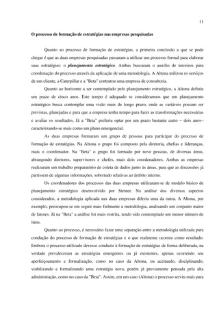 11

O processo de formação de estratégias nas empresas pesquisadas


         Quanto ao processo de formação de estratégias, a primeira conclusão a que se pode
chegar é que as duas empresas pesquisadas passaram a utilizar um processo formal para elaborar
suas estratégias: o planejamento estratégico. Ambas buscaram o auxílio de terceiros para
coordenação do processo através da aplicação de uma metodologia. A Altona utilizou os serviços
de um cliente, a Caterpillar e a "Beta" contratou uma empresa de consultoria.
         Quanto ao horizonte a ser contemplado pelo planejamento estratégico, a Altona definiu
um prazo de cinco anos. Este tempo é adequado se considerarmos que um planejamento
estratégico busca contemplar uma visão mais de longo prazo, onde as variáveis possam ser
previstas, planejadas e para que a empresa tenha tempo para fazer as transformações necessárias
e avaliar os resultados. Já a "Beta" preferiu optar por um prazo bastante curto − dois anos−
caracterizando-se mais como um plano emergencial.
         As duas empresas formaram um grupo de pessoas para participar do processo de
formação de estratégias. Na Altona o grupo foi composto pela diretoria, chefias e lideranças,
mais o coordenador. Na "Beta" o grupo foi formado por nove pessoas, de diversas áreas,
abrangendo diretores, supervisores e chefes, mais dois coordenadores. Ambas as empresas
realizaram um trabalho preparatório de coleta de dados junto às áreas, para que as discussões já
partissem de algumas informações, sobretudo relativas ao âmbito interno.
         Os coordenadores dos processos das duas empresas utilizaram-se de modelo básico de
planejamento estratégico desenvolvido por Steiner. Na análise dos diversos aspectos
considerados, a metodologia aplicada nas duas empresas diferiu uma da outra. A Altona, por
exemplo, preocupou-se em seguir mais fielmente a metodologia, analisando um conjunto maior
de fatores. Já na "Beta" a análise foi mais restrita, tendo sido contemplado um menor número de
itens.
         Quanto ao processo, é necessário fazer uma separação entre a metodologia utilizada para
condução do processo de formação de estratégias e o que realmente ocorreu como resultado.
Embora o processo utilizado devesse conduzir à formação de estratégias de forma deliberada, na
verdade prevaleceram as estratégias emergentes ou já existentes, apenas ocorrendo seu
aperfeiçoamento e formalização, como no caso da Altona, ou aceitando, disciplinando,
viabilizando e formalizando uma estratégia nova, porém já previamente pensada pela alta
administração, como no caso da "Beta". Assim, em um caso (Altona) o processo serviu mais para
 