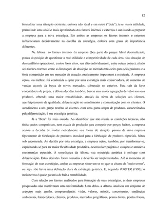12

formalizar uma situação existente, embora não ideal e em outro ("Beta"), teve maior utilidade,
permitindo uma análise mais aprofundada dos fatores internos e externos e auxiliando a preparar
a empresa para a nova estratégia. Em ambas as empresas os fatores internos e externos
influenciaram decisivamente na escolha da estratégia, embora com graus de importância
diferentes.
       Na Altona os fatores internos da empresa (boa parte do parque fabril desatualizado,
pouca disposição de questionar a real utilidade e competitividade de cada área, sua situação de
desequilíbrio operacional, custos fixos altos, seu alto endividamento, entre outras coisas), aliado
aos fatores externos como as limitações de absorção do mercado brasileiro para seus produtos e a
forte competição em seu mercado de atuação, praticamente impuseram a estratégia. A empresa
optou, ou melhor, foi conduzida a optar por uma estratégia mais conservadora, de aumento de
vendas através da busca de novos mercados, sobretudo no exterior. Para sair da forte
concorrência de preços, a Altona decidiu, também, buscar uma maior agregação de valor aos seus
produtos, obtendo uma maior rentabilidade, através da oferta de soluções aos clientes,
aperfeiçoamento da qualidade, diferenciação no atendimento e comunicação com os clientes. O
atendimento a um grupo restrito de clientes, com uma gama ampla de produtos, caracterizados
pela diferenciação, é sua estratégia genérica.
       Já a "Beta" foi mais ousada. Ao identificar que não reunia as condições técnicas, não
tinha custos competitivos, nem escala de produção para competir por preços baixos, a empresa
acatou a decisão de mudar radicalmente sua forma de atuação: passou de uma empresa
tipicamente de fabricação de produtos standard para a fabricação de produtos especiais, feitos
sob encomenda. Ao decidir por esta estratégia, a empresa optou, também, por transformar-se,
capacitando-se para ter maior flexibilidade produtiva, desenvolver projetos e soluções e atender a
encomendas especiais. À semelhança da Altona, sua estratégia genérica é enfoque com
diferenciação. Estas decisões foram tomadas e deverão ser implementadas. Até o momento de
formação de suas estratégias, ambas as empresas situavam-se no que se chama de "meio termo",
ou seja, não havia uma definição clara da estratégia genérica. E, segundo PORTER (1996), o
meio termo é quase garantia de baixa rentabilidade.
       Com relação aos fatores analisados para formação de suas estratégias, as duas empresas
pesquisadas não mantiveram uma uniformidade. Uma delas, a Altona, analisou um conjunto de
aspectos mais amplo, compreendendo: visão, valores, missão, concorrentes, tendências
ambientais, fornecedores, clientes, produtos, mercados geográficos, pontos fortes, pontos fracos,
 