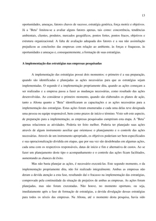 13

oportunidades, ameaças, fatores chaves de sucesso, estratégia genérica, força motriz e objetivos.
Já a "Beta" limitou-se a avaliar alguns fatores apenas, tais como: concorrência, tendências
ambientais, clientes, produtos, mercados geográficos, pontos fortes, pontos fracos, objetivos e
estrutura organizacional. A falta de avaliação adequada dos fatores e a sua não assimilação
prejudicou as conclusões das empresas com relação ao ambiente, às forças e fraquezas, às
oportunidades e ameaças e, consequentemente, a formação de suas estratégias.


A implementação das estratégias nas empresas pesquisadas


       A implementação das estratégias possui dois momentos: o primeiro é a sua preparação,
quando são identificadas e planejadas as ações necessárias para que as estratégias sejam
implementadas. O segundo é a implementação propriamente dita, quando as ações começam a
ser realizadas e a empresa passa a fazer as mudanças necessárias, como resultado das ações
desenvolvidas. Ao considerar o primeiro momento, quando são elaborados os planos de ação,
tanto a Altona quanto a "Beta" identificaram as capacitações e as ações necessárias para a
implementação das estratégias. Estas ações foram enumeradas e cada uma delas teve designada
uma pessoa ou equipe responsável, bem como prazos de início e término. Visto sob este aspecto,
de preparação para a implementação, as empresas pesquisadas cumpriram esta etapa. A "Beta"
apenas relacionou as atividades. Poderia ter feito melhor. Poderia ter planejado suas ações
através de algum instrumento auxiliar que orientasse o planejamento e o controle das ações
necessárias. Através de um instrumento apropriado, os objetivos poderiam ser bem especificados
e sua operacionalização dividida em etapas, que por sua vez são desdobradas em algumas ações,
cada uma com os respectivos responsáveis, datas de início e fim e alternativa de custos. Ao se
fazer um planejamento deste tipo o acompanhamento e o controle das ações ficam facilitados,
aumentando as chances de êxito.
       Mas não basta planejar as ações, é necessário executá-las. Este segundo momento, o da
implementação propriamente dita, não foi realizado integralmente. Ambas as empresas não
deram a devida atenção a esta fase, resultando daí o fracasso na implementação das estratégias,
comprovado pela continuidade da situação de prejuízos de ambas as empresas. As ações foram
planejadas, mas não foram executadas. Não houve, no momento oportuno, ou seja,
imediatamente após a fase de formação de estratégias, a devida divulgação dessas estratégias
para todos os níveis das empresas. Na Altona, até o momento desta pesquisa, havia sido
 