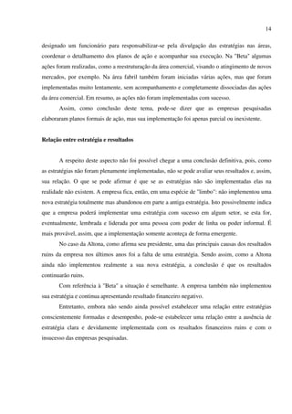 14

designado um funcionário para responsabilizar-se pela divulgação das estratégias nas áreas,
coordenar o detalhamento dos planos de ação e acompanhar sua execução. Na "Beta" algumas
ações foram realizadas, como a reestruturação da área comercial, visando o atingimento de novos
mercados, por exemplo. Na área fabril também foram iniciadas várias ações, mas que foram
implementadas muito lentamente, sem acompanhamento e completamente dissociadas das ações
da área comercial. Em resumo, as ações não foram implementadas com sucesso.
       Assim, como conclusão deste tema, pode-se dizer que as empresas pesquisadas
elaboraram planos formais de ação, mas sua implementação foi apenas parcial ou inexistente.


Relação entre estratégia e resultados


       A respeito deste aspecto não foi possível chegar a uma conclusão definitiva, pois, como
as estratégias não foram plenamente implementadas, não se pode avaliar seus resultados e, assim,
sua relação. O que se pode afirmar é que se as estratégias não são implementadas elas na
realidade não existem. A empresa fica, então, em uma espécie de "limbo": não implementou uma
nova estratégia totalmente mas abandonou em parte a antiga estratégia. Isto possivelmente indica
que a empresa poderá implementar uma estratégia com sucesso em algum setor, se esta for,
eventualmente, lembrada e liderada por uma pessoa com poder de linha ou poder informal. É
mais provável, assim, que a implementação somente aconteça de forma emergente.
       No caso da Altona, como afirma seu presidente, uma das principais causas dos resultados
ruins da empresa nos últimos anos foi a falta de uma estratégia. Sendo assim, como a Altona
ainda não implementou realmente a sua nova estratégia, a conclusão é que os resultados
continuarão ruins.
       Com referência à "Beta" a situação é semelhante. A empresa também não implementou
sua estratégia e continua apresentando resultado financeiro negativo.
       Entretanto, embora não sendo ainda possível estabelecer uma relação entre estratégias
conscientemente formadas e desempenho, pode-se estabelecer uma relação entre a ausência de
estratégia clara e devidamente implementada com os resultados financeiros ruins e com o
insucesso das empresas pesquisadas.
 