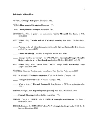 16

Referências bibliográficas


ALTONA. Estratégia de Negócios. Blumenau, 1999.

"BETA". Planejamento Estratégico. Blumenau, 1997.

"BETA". Planejamento Estratégico. Blumenau, 1998.

GEORGESCU, Peter. O poder é do consumidor. Gazeta Mercantil. São Paulo, p. C-8,
    12/01/1998.

MINTZBERG, Henry. The rise and fall of strategic planning. New York : The Free Press,
     1994.

_____. Planning on the left side and managing on the right. Harvard Business Review. Boston,
       p. 49-57, july-august 1976.

_____. Five Ps for Strategy. Califórnia Management Review. Fall, 1987.

_____. Strategic thinking as "seeing". In: GARRAT, Bob. Developing Strategic Thought:
      Rediscovering the art of direction-giving. London : McGraw-Hill, 1995. p. 67-70.

MINTZBERG, Henry; AHLSTRAND, Bruce; LAMPEL, Joseph. Safári de Estratégia. Porto
     Alegre : Bookman, 1999.

NÓBREGA, Clemente. A quinta onda é o seu futuro. Você S.A. São Paulo, agosto 1999.

PORTER, Michael E. Estratégia competitiva. 7a ed. Rio de Janeiro : Campus, 1996

_____. Vantagem Competitiva. Rio de Janeiro : Campus, 1996.

_____. What is strategy? Harvard Business Review. Boston, p. 59-78, november-december
      1996.

STEINER, George Albert. Top management planning. New York : Macmillan, 1969.

_____. Strategic Planning. London : Collier-Macmillan, 1979.

STEINER, George A.; MINER, John B. Política e estratégia administrativa. São Paulo :
     Interciência, 1977.

TREGOE, Benjamin B.; ZIMMERMAN, John W. A estratégia da alta gerência. 2a Ed. Rio de
    Janeiro : Guanabara, 1988.
 
