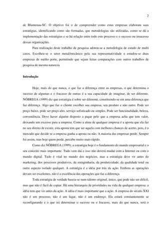 2

de Blumenau-SC. O objetivo foi o de compreender como estas empresas elaboram suas
estratégias, identificando como são formadas, que metodologias são utilizadas, como se dá a
implementação das estratégias e se há relação entre todo este processo e o sucesso ou insucesso
dessas organizações.
       Para realização deste trabalho de pesquisa adotou-se a metodologia de estudo de multi
casos. Escolheu-se o setor metal/mecânico pela sua representatividade e estudou-se duas
empresas de médio porte, permitindo que sejam feitas comparações com outros trabalhos de
pesquisa de mesma natureza.


Introdução


       Hoje, mais do que nunca, o que faz a diferença entre as empresas, o que determina o
sucesso de algumas e o fracasso de outras é a sua capacidade de imaginar, de ser diferente.
NÓBREGA (1999) diz que estratégia é sobre ser diferente, constituindo-se em uma diferença que
faz diferença. Algo que faz o cliente escolher sua empresa, seu produto e não outro. Pode ser
preço baixo, pode ser preço alto, serviço sofisticado ou simples. Pode ser funcionalidade, beleza,
conveniência. Deve haver alguém disposto a pagar pelo que a empresa acha que tem valor,
deixando um excesso para a empresa. Como a alma de qualquer empresa é a aposta que ela faz
no seu direito de existir, esta aposta tem que ser aquela com melhores chances de acerto, pois, é o
mercado que decide se a empresa ganha a aposta ou não. A maioria das empresas perde. Sempre
foi assim, mas hoje quem perde, percebe muito mais rápido.
       Como diz NÓBREGA (1999), a estratégia hoje é o fundamento do mundo empresarial e o
seu conceito mais importante. Tudo vem daí e isso não deverá mudar com a Internet ou com o
mundo digital. Tudo é vital no mundo dos negócios, mas a estratégia deve vir antes do
marketing, dos processos produtivos, da reengenharia, da produtividade, da qualidade total ou
outro aspecto isolado qualquer. A estratégia é a idéia por trás da ação. Embora as operações
devam ser excelentes, não é a excelência das operações que faz a diferença.
       Toda estratégia de verdade baseia-se num talento original, único, que pode não ser difícil,
mas que não é fácil de copiar. Há uma hierarquia de prioridades na vida de qualquer empresa: a
idéia tem que vir antes da ação. A idéia é mais importante que a ação. A empresa do século XXI
não é um processo, não é um lugar, não é um endereço. Ela estará constantemente se
reconfigurando e o que irá determinar o sucesso ou o fracasso, mais do que nunca, será o
 