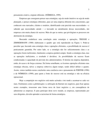 3

pensamento criativo, original, diferente. (NÓBREGA, 1999).
       Empresas que conseguem pensar suas estratégias, seja de modo intuitivo ou seja de modo
planejado, e pensar estratégias diferentes, para ser uma empresa diferente dos concorrentes, que
conhecem seus mercados, clientes e usuários, identificando com precisão suas necessidades − e
sabendo que necessidades atende − e inovando no atendimento dessas necessidades, são
empresas com muita chance de sucesso. Mais do que as outras, que privilegiam os processos em
detrimento da estratégia.
       Buscando estabelecer uma correlação entre estratégia e operações, TREGOE e
ZIMMERMANN (1988) elaboraram o quadro que está reproduzido na Figura 1. Pode-se
perceber que, havendo uma estratégia clara e operações eficientes, a possibilidade de sucesso é
praticamente garantida. Por outro lado, se a estratégia não for suficientemente clara e as
operações forem ineficientes, fatalmente a empresa perderá sempre. Sendo a estratégia clara, mas
as operações ineficientes, o resultado é duvidoso. As possibilidades de sucesso ficam
condicionadas à capacidade de previsão dos administradores. O destino da empresa dependerá,
então, do acaso e de forças externas. De forma semelhante, se tivermos operações eficientes mas
estratégia obscura, talvez a empresa sobreviva algum tempo, sendo difícil definir o quanto.
Assim, vemos também nestas conclusões uma coerência com o pensamento de PORTER (1996)
e de NÓBREGA (1999), para quem a fonte do sucesso está na estratégia e não na eficácia
operacional.
       Hoje a competição nos negócios está muito acirrada e isto tende a acentuar-se cada vez
mais. Fenômenos como a globalização e a utilização da Internet nos negócios, para ficar apenas
nestes exemplos, trouxeram uma forma nova de fazer negócios e, em conseqüência de
administrar as empresas. E para participar deste novo mundo, as empresas, representadas por
seus dirigentes, deverão aprender a raciocinar de forma estratégica.
 