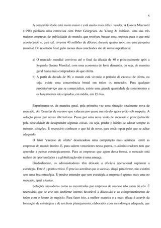 5

       A competitividade está muito maior e está muito mais difícil vender. A Gazeta Mercantil
(1998) publicou uma entrevista com Peter Georgescu, da Young & Rubican, uma das três
maiores empresas de publicidade do mundo, que resolveu buscar uma resposta para o que está
acontecendo e, para tal, investiu 40 milhões de dólares, durante quatro anos, em uma pesquisa
mundial. Do resultado final, pelo menos duas conclusões são de suma importância:


       a) O mercado mundial conviveu até o final da década de 80 e principalmente após a
            Segunda Guerra Mundial, com uma economia de forte demanda, ou seja, de maneira
            geral havia mais compradores do que oferta.
       b) A partir da década de 90, o mundo está vivendo o período de excesso de oferta, ou
            seja, existe uma concorrência brutal em todos os mercados. Para qualquer
            produto/serviço que se comercialize, existe uma grande quantidade de concorrentes e
            os lançamentos são copiados, em média, em 15 dias.


       Experimenta-se, de maneira geral, pela primeira vez uma situação totalmente nova de
mercado. As fórmulas de sucesso que valeram por quase um século agora estão sob suspeita. A
solução passa por novas alternativas. Passa por uma nova visão de mercado e principalmente
pela necessidade de desaprender algumas coisas, ou seja, perder o hábito de adotar sempre as
mesmas soluções. É necessário conhecer o que há de novo, para então optar pelo que se achar
adequado.
       O fator "excesso de oferta" desencadeou uma competição mais acirrada                  entre as
empresas do mundo inteiro. E, para saírem vencedores nessa guerra, os administradores tem que
aprender a pensar estrategicamente. Para as empresas que agem desta forma, o mercado está
repleto de oportunidades e a globalização não é uma ameaça.
       Gradualmente, os administradores têm deixado a eficácia operacional suplantar a
estratégia. Este é o ponto crítico. É preciso acreditar que o sucesso, daqui para frente, não existirá
sem uma boa estratégia. É preciso entender que sem estratégia a empresa é apenas mais uma no
mercado, igual a tantas.
       Soluções inovadoras como as encontradas por empresas de sucesso não caem do céu. É
necessário que se crie um ambiente interno favorável à discussão e ao comprometimento de
todos com o futuro do negócio. Para fazer isto, a melhor maneira e a mais eficaz é através da
formação de estratégias e de um bom planejamento, elaborados com metodologia adequada, que
 