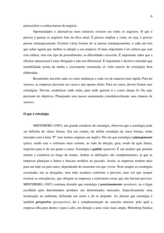 6

potencialize o conhecimento do negócio.
       Oportunidades e alternativas mais rentáveis existem em todos os negócios. O que é
preciso é pensar os negócios fora da ótica atual. É preciso ampliar a visão, ou seja, é preciso
pensar estrategicamente. Existem várias formas de se pensar estrategicamente, e cada um tem
que achar aquela que melhor se adeqüe a sua empresa. O mais importante é ter certeza que sem
esta cultura, sem este tipo de procedimento, as dificuldades crescerão. É importante saber que a
eficácia operacional é uma obrigação e não um diferencial. É importante e decisivo entender que
rentabilidade acima da média e crescimento sustentado só virão através de estratégias bem
elaboradas.
       Resumindo, haverão cada vez mais mudanças e cada vez de maneira mais rápida. Para ter
sucesso, as empresas precisam ser causa e não apenas efeito. Para ser causa, devem formar suas
estratégias. Devem, estabelecer onde estão, para onde querem ir e como chegar lá. Ou seja,
precisam ter objetivos. Planejando seus passos aumentarão consideravelmente suas chances de
sucesso.


O que é estratégia


       MINTZBERG (1987), um grande estudioso de estratégia, observou que a estratégia pode
ser definida de várias formas. Em um estudo, ele define estratégia de cinco formas, todas
iniciadas com a letra “P” (nos termos originais em inglês). Diz ele que estratégia é planejamento
(plan), sendo este o sinônimo mais comum, ao lado de direção, guia, modo de ação futura,
trajetória para ir de um ponto a outro. Estratégia é padrão (pattern). É um modelo que permite
manter a coerência ao longo do tempo. Ambas as definições são complementares, já que as
empresas planejam o futuro e buscam modelos no passado. Assim, as empresas tendem mais
para um lado ou para outro, dependendo do momento em que vivem. Nem sempre as estratégias
executadas são as desejadas, nem tudo acontece conforme o previsto, uma vez que sempre
existem as emergências, que obrigam as empresas a realizarem coisas que não haviam previsto.
MINTZBERG (1987) continua dizendo que estratégia é posicionamento (position), ou o lugar
escolhido para determinados produtos em determinados mercados. Especificamente uma
localização no ambiente, definindo um nicho e ali se alojando. Ao afirmar que estratégia é
também perspectiva (perspective), há a complementação do conceito anterior, pelo qual a
empresa olha para dentro e para o alto, em direção a uma visão mais ampla. Mintzberg finaliza
 