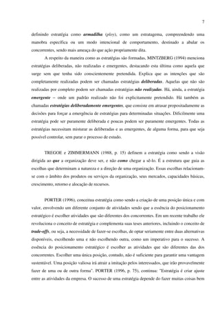 7

definindo estratégia como armadilha (ploy), como um estratagema, compreendendo uma
manobra específica ou um modo intencional de comportamento, destinado a abalar os
concorrentes, sendo mais ameaça do que ação propriamente dita.
       A respeito da maneira como as estratégias são formadas, MINTZBERG (1994) menciona
estratégias deliberadas, não realizadas e emergentes, destacando esta última como aquela que
surge sem que tenha sido conscientemente pretendida. Explica que as intenções que são
completamente realizadas podem ser chamadas estratégias deliberadas. Aquelas que não são
realizadas por completo podem ser chamadas estratégias não realizadas. Há, ainda, a estratégia
emergente − onde um padrão realizado não foi explicitamente pretendido. Há também as
chamadas estratégias deliberadamente emergentes, que consiste em atrasar propositadamente as
decisões para forçar a emergência de estratégias para determinadas situações. Dificilmente uma
estratégia pode ser puramente deliberada e poucas podem ser puramente emergentes. Todas as
estratégias necessitam misturar as deliberadas e as emergentes, de alguma forma, para que seja
possível controlar, sem parar o processo de estudo.


       TREGOE e ZIMMERMANN (1988, p. 15) definem a estratégia como sendo a visão
dirigida ao que a organização deve ser, e não como chegar a sê-lo. É a estrutura que guia as
escolhas que determinam a natureza e a direção de uma organização. Essas escolhas relacionam-
se com o âmbito dos produtos ou serviços da organização, seus mercados, capacidades básicas,
crescimento, retorno e alocação de recursos.


       PORTER (1996), conceitua estratégia como sendo a criação de uma posição única e com
valor, envolvendo um diferente conjunto de atividades sendo que a essência do posicionamento
estratégico é escolher atividades que são diferentes dos concorrentes. Em um recente trabalho ele
revoluciona o conceito de estratégia e complementa suas teses anteriores, incluindo o conceito de
trade-offs, ou seja, a necessidade de fazer-se escolhas, de optar seriamente entre duas alternativas
disponíveis, escolhendo uma e não escolhendo outra, como um imperativo para o sucesso. A
essência do posicionamento estratégico é escolher as atividades que são diferentes das dos
concorrentes. Escolher uma única posição, contudo, não é suficiente para garantir uma vantagem
sustentável. Uma posição valiosa irá atrair a imitação pelos interessados, que irão provavelmente
fazer de uma ou de outra forma". PORTER (1996, p. 75), continua: "Estratégia é criar ajuste
entre as atividades da empresa. O sucesso de uma estratégia depende do fazer muitas coisas bem
 
