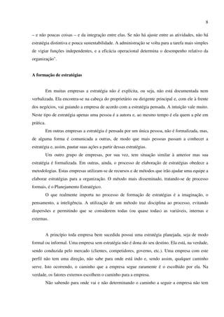 8

– e não poucas coisas – e da integração entre elas. Se não há ajuste entre as atividades, não há
estratégia distintiva e pouca sustentabilidade. A administração se volta para a tarefa mais simples
de vigiar funções independentes, e a eficácia operacional determina o desempenho relativo da
organização".


A formação de estratégias


       Em muitas empresas a estratégia não é explícita, ou seja, não está documentada nem
verbalizada. Ela encontra-se na cabeça do proprietário ou dirigente principal e, com ele à frente
dos negócios, vai guiando a empresa de acordo com a estratégia pensada. A intuição vale muito.
Neste tipo de estratégia apenas uma pessoa é a autora e, ao mesmo tempo é ela quem a põe em
prática.
       Em outras empresas a estratégia é pensada por um única pessoa, não é formalizada, mas,
de alguma forma é comunicada a outras, de modo que mais pessoas passam a conhecer a
estratégia e, assim, pautar suas ações a partir dessas estratégias.
       Um outro grupo de empresas, por sua vez, tem situação similar à anterior mas sua
estratégia é formalizada. Em outras, ainda, o processo de elaboração de estratégias obedece a
metodologias. Estas empresas utilizam-se de recursos e de métodos que irão ajudar uma equipe a
elaborar estratégias para a organização. O método mais disseminado, tratando-se de processo
formais, é o Planejamento Estratégico.
       O que realmente importa no processo de formação de estratégias é a imaginação, o
pensamento, a inteligência. A utilização de um método traz disciplina ao processo, evitando
dispersões e permitindo que se considerem todas (ou quase todas) as variáveis, internas e
externas.


       A princípio toda empresa bem sucedida possui uma estratégia planejada, seja de modo
formal ou informal. Uma empresa sem estratégia não é dona do seu destino. Ela está, na verdade,
sendo conduzida pelo mercado (clientes, competidores, governo, etc.). Uma empresa com este
perfil não tem uma direção, não sabe para onde está indo e, sendo assim, qualquer caminho
serve. Isto ocorrendo, o caminho que a empresa segue raramente é o escolhido por ela. Na
verdade, os fatores externos escolhem o caminho para a empresa.
       Não sabendo para onde vai e não determinando o caminho a seguir a empresa não tem
 