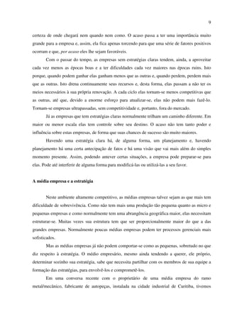 9

certeza de onde chegará nem quando nem como. O acaso passa a ter uma importância muito
grande para a empresa e, assim, ela fica apenas torcendo para que uma série de fatores positivos
ocorram e que, por acaso eles lhe sejam favoráveis.
       Com o passar do tempo, as empresas sem estratégias claras tendem, ainda, a aproveitar
cada vez menos as épocas boas e a ter dificuldades cada vez maiores nas épocas ruins. Isto
porque, quando podem ganhar elas ganham menos que as outras e, quando perdem, perdem mais
que as outras. Isto drena continuamente seus recursos e, desta forma, elas passam a não ter os
meios necessários à sua própria renovação. A cada ciclo elas tornam-se menos competitivas que
as outras, até que, devido a enorme esforço para atualizar-se, elas não podem mais fazê-lo.
Tornam-se empresas ultrapassadas, sem competitividade e, portanto, fora do mercado.
       Já as empresas que tem estratégias claras normalmente trilham um caminho diferente. Em
maior ou menor escala elas tem controle sobre seu destino. O acaso não tem tanto poder e
influência sobre estas empresas, de forma que suas chances de sucesso são muito maiores.
       Havendo uma estratégia clara há, de alguma forma, um planejamento e, havendo
planejamento há uma certa antecipação de fatos e há uma visão que vai mais além do simples
momento presente. Assim, podendo antever certas situações, a empresa pode preparar-se para
elas. Pode até interferir de alguma forma para modificá-las ou utilizá-las a seu favor.


A média empresa e a estratégia


       Neste ambiente altamente competitivo, as médias empresas talvez sejam as que mais tem
dificuldade de sobrevivência. Como não tem mais uma produção tão pequena quanto as micro e
pequenas empresas e como normalmente tem uma abrangência geográfica maior, elas necessitam
estruturar-se. Muitas vezes sua estrutura tem que ser proporcionalmente maior do que a das
grandes empresas. Normalmente poucas médias empresas podem ter processos gerenciais mais
sofisticados.
       Mas as médias empresas já não podem comportar-se como as pequenas, sobretudo no que
diz respeito à estratégia. O médio empresário, mesmo ainda tendendo a querer, ele próprio,
determinar sozinho sua estratégia, sabe que necessita partilhar com os membros de sua equipe a
formação das estratégias, para envolvê-los e comprometê-los.
       Em uma conversa recente com o proprietário de uma média empresa do ramo
metal/mecânico, fabricante de autopeças, instalada na cidade industrial de Curitiba, tivemos
 