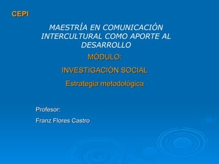 CEPI MÓDULO: INVESTIGACIÓN SOCIAL Estrategia metodológica MAESTRÍA EN COMUNICACIÓN INTERCULTURAL COMO APORTE AL DESARROLLO Profesor: Franz Flores Castro 