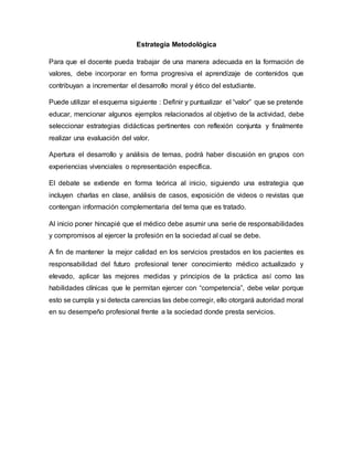 Estrategia Metodológica
Para que el docente pueda trabajar de una manera adecuada en la formación de
valores, debe incorporar en forma progresiva el aprendizaje de contenidos que
contribuyan a incrementar el desarrollo moral y ético del estudiante.
Puede utilizar el esquema siguiente : Definir y puntualizar el “valor” que se pretende
educar, mencionar algunos ejemplos relacionados al objetivo de la actividad, debe
seleccionar estrategias didácticas pertinentes con reflexión conjunta y finalmente
realizar una evaluación del valor.
Apertura el desarrollo y análisis de temas, podrá haber discusión en grupos con
experiencias vivenciales o representación específica.
El debate se extiende en forma teórica al inicio, siguiendo una estrategia que
incluyen charlas en clase, análisis de casos, exposición de videos o revistas que
contengan información complementaria del tema que es tratado.
Al inicio poner hincapié que el médico debe asumir una serie de responsabilidades
y compromisos al ejercer la profesión en la sociedad al cual se debe.
A fin de mantener la mejor calidad en los servicios prestados en los pacientes es
responsabilidad del futuro profesional tener conocimiento médico actualizado y
elevado, aplicar las mejores medidas y principios de la práctica así como las
habilidades clínicas que le permitan ejercer con “competencia”, debe velar porque
esto se cumpla y si detecta carencias las debe corregir, ello otorgará autoridad moral
en su desempeño profesional frente a la sociedad donde presta servicios.
 