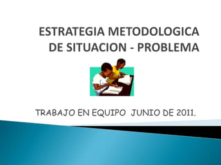 ESTRATEGIA METODOLOGICADE SITUACION - PROBLEMA TRABAJO EN EQUIPO  JUNIO DE 2011. 