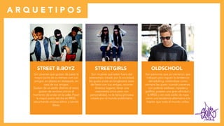 clothes
A R Q U E T I P O S
STREET B.BOYZ
Son jóvenes que gustan de pasar la
mayor parte de su tiempo con sus
amigos, en plazas en skatepark, en
casa de sus amigos.
Gustan de un estilo distinto al resto,
gustan de sentirse únicos al
momento de andar en la calle. Pasan
la mayor parte del día en RRSS,
escuchando música adhoc y siendo
libres.
STREETGIRLS
Son mujeres que están fuera del
estereotipo creado por la sociedad,
les guata andar en longboard, estar
de fiesta con sus amigas, recorrer
diversos lugares, tener una
vestimenta única pero con
personalidad, no la típica princesa
creada por el mundo publicitario.
OLDSCHOOL
Son personas que ya crecieron, que
trabajan pero siguen la tendencia
del adulting, vistiéndose como
siempre les gusto cuando joevenes,
con poleras estilosas, rayadas y
graffitis, poseen una gran afinidad a
la RRSS y ven este estilo de ropa
como una tendencia alternativa a la
hispter que todo el mundo utiliza.
 
