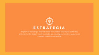 E S T R A T E G I A
El plan de estrategia estará basado en nuestros arquetipos definidos
anteriormente. Según nuestro estudio de arquetipos, nuestros usuarios se
mueven en estos momentos:
 