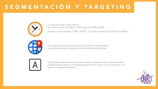 clothes
Los días serán de Lunes a Viernes.
Los horarios serán de 9 AM a 17 PM luego de 20 PM a 22PM
Sábados y Domingos de 13 PM a 18 PM / con publicaciones a las 22 PM para fidelizar.
En primera instancia se segmentara solo la Región Metropolitana.
Luego daremos paso a expandir a las demás regiones del país.
Se utilizarán palabras claves alusivas a nuestra competencia para cuando nuestros
posibles clientes estén en la búsqueda aparezcamos como una nueva opción, con
textos e imágenes llamativos.
S E G M E N T A C I Ó N Y T A R G E T I N G
 