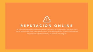R E P U T A C I Ó N O N L I N E
Se buscarán representantes influyentes de marca en una primera instancia para
hacer que hablen bien de nuestra marca así nuestro publico objetivo encontrará
información sobre nosotros y se sentirá más seguro.
 