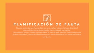 P L A N I F I C A C I Ó N D E P A U T A
Nuestro contenido será 2 veces al día uno en la mañana y otro en la tarde, dejando el
intermedio para posibles contenidos de contingencia y actualidad.
Canalizaremos nuestro contenido por FACEBOOK , INSTAGRAM para que nuestros seguidores
puedan compartirlo y masificar nuestra información, convirtiéndonos en una marca referente en
la industria.
 