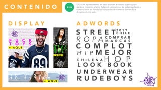 clothes
C O N T E N I D O
DISPLAY: Apareceremos en sitios acordes a nuestro publico para
generar moviento al sitio. Adwords: utilizaremos las palabras claves a
nuestro favor, en donde las búsquedas de nuestros clientes lo re
dirigirán al sitio web.
S E M
D I S P L A Y A D W O R D S
S T R E E T
L O O K B O O K
U N D E R W E A R
R U D E B O Y S
C O M P L O T
C O M P R A R
M A R C A S
C H I L E N A
H I P
H O P
R O P A
M E J O R
C H I L E
2 0 1 7
clothes
clothes
clothes
T U V I D A
T U E S T I L O
F U C K
T O Y S R E A L
G I R L
M D F *
K R S
+ A Q U I
+ A Q U I
+ A Q U I
 