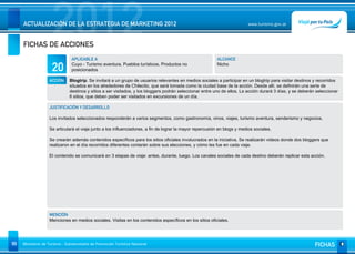 2012
     ACTUALIZACIÓN DE LA ESTRATEGIA DE MARKETING 2012


     FICHAS DE ACCIONES
                                                                                                                           www.turismo.gov.ar




                                APLICABLE A                                                               ALCANCE

                     20         Cuyo - Turismo aventura, Pueblos turísticos. Productos no
                                posicionados
                                                                                                          Nicho


                   ACCIÓN     Blogtrip. Se invitará a un grupo de usuarios relevantes en medios sociales a participar en un blogtrip para visitar destinos y recorridos
                              situados en los alrededores de Chilecito, que será tomada como la ciudad base de la acción. Desde allì, se definirán una serie de
                              destinos y sitios a ser visitados, y los bloggers podrán seleccionar entre uno de ellos. La acción durará 3 días, y se deberán seleccionar
                              6 sitios, que deben poder ser visitados en excursiones de un día.

                   JUSTIFICACIÓN Y DESARROLLO

                   Los invitados seleccionados responderán a varios segmentos, como gastronomía, vinos, viajes, turismo aventura, senderismo y negocios.

                   Se articulará el viaje junto a los influenciadores, a fin de lograr la mayor repercusión en blogs y medios sociales.

                   Se crearán además contenidos específicos para los sitios oficiales involucrados en la iniciativa. Se realizarán videos donde dos bloggers que
                   realizaron en el día recorridos diferentes contarán sobre sus elecciones, y cómo les fue en cada viaje.

                   El contenido se comunicará en 3 etapas de viaje: antes, durante, luego. Los canales sociales de cada destino deberán replicar esta acción.




                   MENCIÓN
                   Menciones en medios sociales. Visitas en los contenidos específicos en los sitios oficiales.




99   Ministerio de Turismo - Subsecretaría de Promoción Turística Nacional                                                                                  FICHAS
 