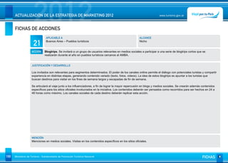 2012
      ACTUALIZACIÓN DE LA ESTRATEGIA DE MARKETING 2012


      FICHAS DE ACCIONES
                                                                                                                         www.turismo.gov.ar




                                 APLICABLE A                                                              ALCANCE

                      21         Buenos Aires – Pueblos turísticos                                        Nicho


                    ACCIÓN     Blogtrips. Se invitará a un grupo de usuarios relevantes en medios sociales a participar a una serie de blogtrips cortos que se
                               realizarán durante el año en pueblos turísticos cercanos al AMBA.


                    JUSTIFICACIÓN Y DESARROLLO

                    Los invitados son relevantes para segmentos determinados. El poder de los canales online permite el diálogo con potenciales turistas y compartir
                    experiencia en distintas etapas, generando contenido variado (texto, fotos, videos). La idea de estos blogtrips es apuntar a los turistas que
                    buscan destinos para visitar en los fines de semana largos y escapadas de fin de semana.

                    Se articulará el viaje junto a los influenciadores, a fin de lograr la mayor repercusión en blogs y medios sociales. Se crearán además contenidos
                    específicos para los sitios oficiales involucrados en la iniciativa. Los contenidos deberán ser pensados como recorridos para ser hechos en 24 a
                    48 horas como máximo. Los canales sociales de cada destino deberán replicar esta acción.




                    MENCIÓN
                    Menciones en medios sociales. Visitas en los contenidos específicos en los sitios oficiales.




100   Ministerio de Turismo - Subsecretaría de Promoción Turística Nacional                                                                                FICHAS
 