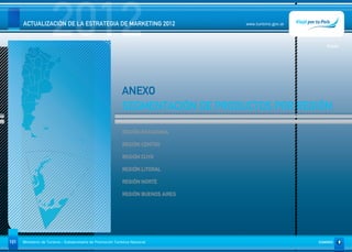 2012
      ACTUALIZACIÓN DE LA ESTRATEGIA DE MARKETING 2012                              www.turismo.gov.ar




                                                                                                            Volver




                                                             ANEXO
                                                             SEGMENTACIÓN DE PRODUCTOS POR REGIÓN

                                                              REGIÓN PATAGONIA

                                                              REGIÓN CENTRO

                                                              REGIÓN CUYO

                                                              REGIÓN LITORAL

                                                              REGIÓN NORTE

                                                              REGIÓN BUENOS AIRES




101   Ministerio de Turismo - Subsecretaría de Promoción Turística Nacional                              SUMARIO
 