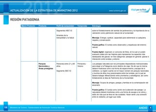 REGIÓN PATAGONIA
                      2012
      ACTUALIZACIÓN DE LA ESTRATEGIA DE MARKETING 2012                                                                         www.turismo.gov.ar




                    Macro Producto        Producto              Perfil de consumidor       Temporada     Estrategia

                                                                Segmentos ABC1/2.                        sobre el fortalecimiento del sentido de pertenencia y la importancia de su
                                                                                                         valoración como patrimonio natural de la humanidad.
                                                                Amantes de la
                                                                tranquilidad y la Salud.                 Mensaje: Energía, quietud, capacidad para estremecer a cualquiera,
                                                                                                         respeto y conservación.

                                                                                                         Puesta gráfica: El turista como observador y respetuoso del entorno
                                                                                                         natural.

                                                                                                         Puesta digital: organizar un concurso de fotos, en la cual un jurado
                                                                                                         evaluará cuáles son las mejores para representar los aspectos más
                                                                                                         destacados del glaciar, en tres categorías: paisajes en general, glaciar e
                                                                                                         interacción entre turistas y entorno.

                                          Parques               Personas entre 21 y 65     Primavera -   Los paisajes naturales son los principales disparadores motivacionales
                                          Nacionales y          años.                      Verano        para elegir a la Patagonia como destino de viaje. De ahí que la misma
                                          Áreas protegidas                                               deberá mostrarse como una forma de esparcimiento y escape de lo
                                                                Segmento ABC1/2                          cotidiano. La región cuenta con el mayor número de parques nacionales
                                                                                                         y muchos de ellos muy posicionados entre los turistas, por lo que se
                                                                                                         deberá trabajar diferenciando entre prioritarios y estratégicos, así como
                                                                                                         fortaleciendo la idea de Patrimonio de la Humanidad.

                                                                                                         Mensaje: Grupos de amigos, parejas y familias en la contemplación del
                                                                                                         escenario.

                                                                                                         Puesta gráfica: El turista como centro de la atención del paisaje. La
                                                                                                         naturaleza deberá mostrarse como una forma de escape a la rutina y
                                                                                                         estilo de vida que se lleva en las ciudades. Hacer sentir una conexión
                                                                                                         entre el visitante y el lugar que visita.




106   Ministerio de Turismo - Subsecretaría de Promoción Turística Nacional                                                                                           ANEXO
 