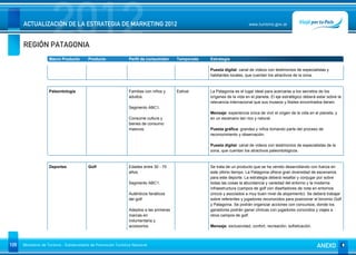 REGIÓN PATAGONIA
                      2012
      ACTUALIZACIÓN DE LA ESTRATEGIA DE MARKETING 2012                                                                     www.turismo.gov.ar




                    Macro Producto        Producto              Perfil de consumidor     Temporada   Estrategia

                                                                                                     Puesta digital: canal de videos con testimonios de especialistas y
                                                                                                     habitantes locales, que cuentan los atractivos de la zona.


                    Paleontología                               Familias con niños y     Estival     La Patagonia es el lugar ideal para acercarse a los secretos de los
                                                                adultos.                             orígenes de la vida en el planeta. El eje estratégico deberá estar sobre la
                                                                                                     relevancia internacional que sus museos y fósiles encontrados tienen.
                                                                Segmento ABC1.
                                                                                                     Mensaje: experiencia única de vivir el origen de la vida en el planeta, y
                                                                Consume cultura y                    en un escenario tan rico y natural.
                                                                bienes de consumo
                                                                masivos.                             Puesta gráfica: grandes y niños tomando parte del proceso de
                                                                                                     reconocimiento y observación.

                                                                                                     Puesta digital: canal de videos con testimonios de especialistas de la
                                                                                                     zona, que cuentan los atractivos paleontológicos.


                    Deportes              Golf                  Edades entre 30 - 70                 Se trata de un producto que se ha venido desarrollando con fuerza en
                                                                años.                                este último tiempo. La Patagonia ofrece gran diversidad de escenarios
                                                                                                     para este deporte. La estrategia deberá resaltar y conjugar por sobre
                                                                Segmento ABC1.                       todas las cosas la abundancia y variedad del entorno y la moderna
                                                                                                     infraestructura (campos de golf con diseñadores de nota en entornos
                                                                Auténticos fanáticos                 únicos y asociados a muy buen nivel de alojamiento). Se deberá trabajar
                                                                del golf.                            sobre referentes y jugadores reconocidos para posicionar el binomio Golf
                                                                                                     y Patagonia. Se podrán organizar acciones con concursos, donde los
                                                                Adeptos a las primeras               ganadores podrán ganar clínicas con jugadores conocidos y viajes a
                                                                marcas en                            otros campos de golf.
                                                                indumentaria y
                                                                accesorios.                          Mensaje: exclusividad, confort, recreación, sofisticación.



109   Ministerio de Turismo - Subsecretaría de Promoción Turística Nacional                                                                                       ANEXO
 