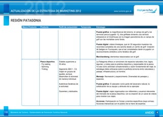 REGIÓN PATAGONIA
                      2012
      ACTUALIZACIÓN DE LA ESTRATEGIA DE MARKETING 2012                                                                      www.turismo.gov.ar




                    Macro Producto        Producto              Perfil de consumidor       Temporada   Estrategia

                                                                                                       Puesta gráfica: la magnificencia del entorno, el campo de golf y los
                                                                                                       servicios para el jugador. Ej: dos golfistas tomando una cerveza
                                                                                                       artesanal en el ClubHouse con la imagen panorámica de un campo de
                                                                                                       golf con las montañas como fondo.

                                                                                                       Puesta digital: videos timelapse, que en 30 segundos muestren los
                                                                                                       recorridos completos de una cancha desde un carrito de golf. Creación
                                                                                                       de badges en Foursquare, que al ser completados darán al jugador un
                                                                                                       reconocimiento simbólico como fanático del golf.

                                                                                                       Merchandising: elementos relacionados con el golf.

                                          Pesca deportiva       Edades superiores a                    La Patagonia ofrece un sinnúmero de espacios naturales (ríos, lagos,
                                          - Fly casting         30 años.                               lagunas, y costa) para la práctica deportiva y responsable de la pesca.
                                          - Spinning                                                   Ya sea como actividad complementaria o razón fundamental del viaje, la
                                          - Trolling            Segmento ABC1 - C2.                    estrategia debe enfocarse sobre la perfecta armonía entre naturaleza y
                                                                Viajan en grupos de                    paisaje, infraestructura y el hombre.
                                                                iguales, aunque
                                                                desarrollan la actividad               Mensaje: Recreación y esparcimiento. Diversidad de paisajes y
                                                                de manera individual.                  especies.

                                                                Auténticos fanáticos de                Puesta gráfica: El pescador como parte del escenario natural, la
                                                                la actividad.                          sofisticación de su equipo y atributos de su ejemplar.

                                                                Pacientes y dedicados.                 Puesta digital: viajes organizados con referentes y usuarios relevantes
                                                                                                       del mercado de la pesca deportiva, con la creación de un canal de videos
                                                                                                       para mostrar sus viajes.

                                                                                                       Acciones: Participación en Ferias y eventos específicos (expo armas).
                                                                                                       Acciones interactivas con el público de la mano de expertos.



110   Ministerio de Turismo - Subsecretaría de Promoción Turística Nacional                                                                                      ANEXO
 