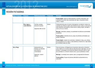REGIÓN PATAGONIA
                      2012
      ACTUALIZACIÓN DE LA ESTRATEGIA DE MARKETING 2012                                                                     www.turismo.gov.ar




                    Macro Producto        Producto              Perfil de consumidor     Temporada   Estrategia

                                                                                                     Puesta digital: viaje con influenciadores y usuarios relevantes, que
                                                                                                     mostrarán los puntos más importantes del viaje, compartirán textos,
                                                                                                     videos y mapas.

                                          Ríos, lagos y         Familias, parejas,       Estival     Preferentemente para el turismo intrarregional, se deberán mostrar las
                                          costa atlántica.      jóvenes en grupos.                   variantes que ofrece la región para disfrutar de sol y playa, ya sea que se
                                                                                                     esté realizando actividades en este entorno (rafting, kayak, canotaje) o
                                                                Segmento ABC 2/3 D2                  como un fin en sí mismo.

                                                                                                     Mensaje: naturaleza, paisaje y la posibilidad de disfrutar de actividades
                                                                                                     recreativas.

                                                                                                     Puesta gráfica: Variantes de sol y playa, las distintas actividades que
                                                                                                     pueden realizarse.

                                                                                                     Puesta digital: creación de contenidos, mediante un blog, que unifique
                                                                                                     las propuestas de ríos, lagos y costa atlántica a través de un viaje desde
                                                                                                     las montañas hasta las costa.


                    Sol y Playa                                 Adolescentes que         Estival     Para los jóvenes, la Patagonia es el escenario ideal para su bautismo
                                                                finalizan sus estudios               como viajeros. En muchos casos se trata del primer viaje largo y sin sus
                                                                secundarios y                        familias. La estrategia comunicacional deberá enfocarse sobre el valor
                                                                universitarios.                      de la amistad en un entorno natural único y que le pertenece a todos.

                                                                Segmento masivo                      Mensaje: La amistad como máximo valor y la seguridad de diversión.
                                                                ABC2/3.
                                                                                                     Puesta gráfica: Grupos de jóvenes disfrutando activamente de la
                                                                                                     naturaleza.




112   Ministerio de Turismo - Subsecretaría de Promoción Turística Nacional                                                                                       ANEXO
 