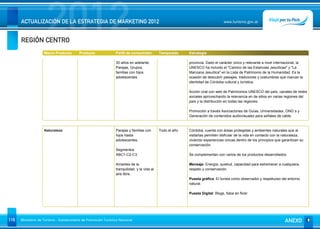 REGIÓN CENTRO
                      2012
      ACTUALIZACIÓN DE LA ESTRATEGIA DE MARKETING 2012                                                                          www.turismo.gov.ar




                    Macro Producto        Producto              Perfil de consumidor        Temporada     Estrategia

                                                                30 años en adelante.                      provincia. Dado el carácter único y relevante a nivel internacional, la
                                                                Parejas, Grupos,                          UNESCO ha incluido el "Camino de las Estancias Jesuíticas" y "La
                                                                familias con hijos                        Manzana Jesuítica" en la Lista de Patrimonio de la Humanidad. Es la
                                                                adolescentes.                             ocasión de descubrir paisajes, tradiciones y costumbres que marcan la
                                                                                                          identidad de Córdoba cultural y turística.

                                                                                                          Acción viral con web de Patrimonios UNESCO del país, canales de redes
                                                                                                          sociales aprovechando la relevancia en de sitios en varias regiones del
                                                                                                          país y la distribución en todas las regiones.

                                                                                                          Promoción a través Asociaciones de Guías, Universidades, ONG´s y
                                                                                                          Generación de contenidos audiovisuales para señales de cable.


                    Naturaleza                                  Parejas y familias con      Todo el año   Córdoba, cuenta con áreas protegidas y ambientes naturales que al
                                                                hijos hasta                               visitarlas permiten disfrutar de la vida en contacto con la naturaleza,
                                                                adolescentes.                             viviendo experiencias únicas dentro de los principios que garantizan su
                                                                                                          conservación.
                                                                Segmentos
                                                                ABC1-C2-C3.                               Se complementan con varios de los productos desarrollados.

                                                                Amantes de la                             Mensaje: Energía, quietud, capacidad para estremecer a cualquiera,
                                                                tranquilidad y la vida al                 respeto y conservación.
                                                                aire libre.
                                                                                                          Puesta gráfica: El turista como observador y respetuoso del entorno
                                                                                                          natural.

                                                                                                          Puesta Digital: Blogs, fotos en flickr




116   Ministerio de Turismo - Subsecretaría de Promoción Turística Nacional                                                                                          ANEXO
 