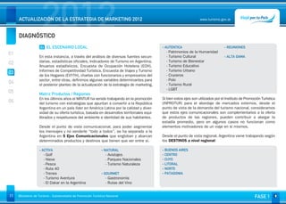 DIAGNÓSTICO
                     2012
     ACTUALIZACIÓN DE LA ESTRATEGIA DE MARKETING 2012                                                                www.turismo.gov.ar




                                                                                                                                                               Volver

                    03 EL ESCENARIO LOCAL                                                    - AUTENTICA                             - REUNIONES
01                                                                                             - Patrimonios de la Humanidad
                   En esta instancia, a través del análisis de diversas fuentes secun-         - Turismo Cultural                    - ALTA GAMA
                   darias, estadísticas oficiales, Indicadores de Turismo en Argentina,        - Turismo de Bienestar
02                 Anuarios estadísticos, Encuesta de Ocupación Hotelera (EOH),                - Turismo Educativo
                   Informes de Competitividad Turística, Encuesta de Viajes y Turismo          - Turismo Urbano
03                 de los Hogares (EVYTH), charlas con funcionarios y empresarios del          - Cruceros
                   sector, entre otras, definimos algunas variables determinantes para         - Polo
04                 el posterior planteo de la actualización de la estrategia de marketing.     - Turismo Rural
                                                                                               - LGBT
05                 Matriz Productos / Regiones
                   En los últimos años el MINTUR ha venido trabajando en la promoción        Si bien estos ejes son utilizados por el Instituto de Promoción Turística
06                 del turismo con estrategias que apuntan a convertir a la República        (INPROTUR) para el abordaje de mercados externos, desde el
                   Argentina en un país líder en América Latina por la calidad y diver-      punto de vista de la demanda del turismo nacional, consideramos
                   sidad de su oferta turística, basada en desarrollos territoriales equi-   que estos ejes comunicacionales son complementarios a la oferta
                   librados y respetuosos del ambiente e identidad de sus habitantes.        de productos de las regiones, pueden contribuir a alargar la
                                                                                             estadía promedio, pero en algunos casos no funcionan como
                   Desde el punto de vista comunicacional, para poder segmentar              elementos motivadores de un viaje en sí mismos.
                   los mensajes y no venderle “todo a todos”, se ha separado a la
                   Argentina en 5 Ejes Comunicacionales que engloban y abarcan               Desde el punto de vista regional, Argentina viene trabajando según
                   determinados productos y destinos que tienen que ver entre sí.            los DESTINOS a nivel regional:

                   - ACTIVA                                   - NATURAL                      - BUENOS AIRES
                      - Golf                                     - Avistajes                 - CENTRO
                      - Nieve                                    - Parques Nacionales        - CUYO
                      - Pesca                                    - Turismo Naturaleza        - LITORAL
                      - Ruta 40                                                              - NORTE
                      - Trenes                                - GOURMET                      - PATAGONIA
                      - Turismo Aventura                         - Gastronomía
                      - El Dakar en la Argentina                 - Rutas del Vino


11   Ministerio de Turismo - Subsecretaría de Promoción Turística Nacional                                                                              FASE 1
 