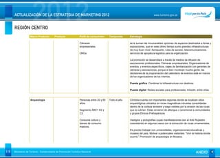 REGIÓN CENTRO
                      2012
      ACTUALIZACIÓN DE LA ESTRATEGIA DE MARKETING 2012                                                                       www.turismo.gov.ar




                    Macro Producto        Producto              Perfil de consumidor     Temporada     Estrategia

                                                                Cámaras                                se le suman las innumerables opciones de espacios destinados a ferias y
                                                                empresariales.                         exposiciones, que en este último tiempo sumo grandes infraestructuras
                                                                                                       de muy buen nivel. Aeropuerto, rutas de acceso, telecomunicaciones,
                                                                ONGs                                   servicios de apoyatura logística para la organización.

                                                                                                       La promoción se desarrollará a través de medios de difusión de
                                                                                                       asociaciones profesionales, Cámaras empresariales, Organizadores de
                                                                                                       eventos, y eventos específicos, viajes de familiarización con gerentes de
                                                                                                       cámaras y asociaciones, porque si bien movilizan mucha gente, las
                                                                                                       decisiones de la programación del calendario de eventos está en manos
                                                                                                       de los organizadores de los mismos.

                                                                                                       Puesta gráfica: Combinar la Infraestructura con destinos.

                                                                                                       Puesta digital: Redes sociales para profesionales, linkedin, entre otras.


                    Arqueología                                 Personas entre 20 y 60   Todo el año   Córdoba cuenta con importantes regiones donde se localizan sitios
                                                                años.                                  arqueológicos ubicados en rocas magmáticas intrusitas consolidadas
                                                                                                       dentro de la corteza terrestre y luego visibles por la erosión de las rocas
                                                                Segmento ABC1 C2 y                     que la cubrían. Estas sirvieron de albergue o ceremonial a comunidades
                                                                C3.                                    y grupos Étnicos Prehispánicos.

                                                                Consume cultura y                      Vestigios y pictografías cuyas manifestaciones son el Arte Rupestre
                                                                bienes de consumo                      coexistiendo en algunos casos con la extracción de rocas ornamentales.
                                                                masivos.
                                                                                                       Es preciso trabajar con universidades, organizaciones educativas y
                                                                                                       museos del país. Motivar a potenciales visitantes: “Vivir la historia donde
                                                                                                       ocurrió.” Promoción de arqueología en Museos.




119   Ministerio de Turismo - Subsecretaría de Promoción Turística Nacional                                                                                         ANEXO
 
