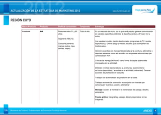 REGIÓN CUYO
                      2012
      ACTUALIZACIÓN DE LA ESTRATEGIA DE MARKETING 2012                                                                      www.turismo.gov.ar




                    Macro Producto        Producto              Perfil de consumidor     Temporada     Estrategia

                    Aventura              4x4                   Personas entre 21 y 60   Todo el año   Es un mercado de nicho, por lo que será preciso generar comunicación
                                                                años.                                  en canales específicos referidos al deporte aventura, off road, 4x4 y
                                                                                                       autos.
                                                                Segmento ABC1/2.
                                                                                                       Los canales incluirán medios tradicionales (programas de TV, revista
                                                                Consume primeras                       específicas) y Online (blogs y medios sociales que acompañan las
                                                                marcas (autos, ropa,                   tradicionales).
                                                                salidas, viajes)
                                                                                                       Generar acuerdos con marcas relacionadas a la aventura, adrenalina y
                                                                                                       deportes extremos como así también con empresas automotrices que
                                                                                                       comercialicen 4x4.

                                                                                                       Clínicas de manejo Off-Road: como forma de captar potenciales
                                                                                                       interesados en la actividad.

                                                                                                       Detectar eventos relacionados a la aventura y automovilismo
                                                                                                       así como deportistas y amantes de la actividad (referentes). Generar
                                                                                                       acciones de promoción en conjunto.

                                                                                                       Trabajar con automotrices en paradores en la costa.

                                                                                                       Trabajar acciones de promoción en conjunto con marcas que
                                                                                                       comuniquen “aventura, acción, adrenalina”.

                                                                                                       Mensaje: Acción, al hombre en la inmensidad del paisaje, desafío,
                                                                                                       adrenalina.

                                                                                                       Puesta gráfica: Geografía y paisajes deben preponderar en las
                                                                                                       imágenes.




124   Ministerio de Turismo - Subsecretaría de Promoción Turística Nacional                                                                                       ANEXO
 