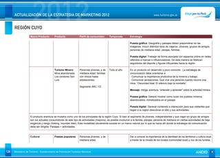 REGIÓN CUYO
                      2012
      ACTUALIZACIÓN DE LA ESTRATEGIA DE MARKETING 2012                                                                               www.turismo.gov.ar




                    Macro Producto        Producto              Perfil de consumidor       Temporada          Estrategia

                                                                                                              Puesta gráfica: Geografía y paisajes deben preponderar en las
                                                                                                              imágenes. Incluír distintos tipos de viajeros: Jóvenes, grupos de amigos,
                                                                                                              personas de mediana edad, parejas, familias.

                                                                                                              Puesta digital: Trabajar de forma asociada con espacios online en redes
                                                                                                              referidos a marcas e influenciadores. De esta manera se fidelizan
                                                                                                              seguidores del deporte y figuras influyentes hacia la región.

                                          Turismo Minero        Personas jóvenes, y de     Todo el año        Es un producto en desarrollo y poco conocido. La estrategia de
                                          Mina abandonada:      mediana edad, familias                        comunicación debe orientarse a:
                                          Los cóndores San      con chicos hasta                              - Comunicar la importancia productiva de la minería y trabajo.
                                          Luis.                 adolescentes.                                 - Comunicar sensaciones. Qué vive una persona cuando recorre una
                                                                                                              mina. “Oscuridad total. El silencio bajo la montaña”.
                                                                Segmento ABC 1/2
                                                                                                              Mensaje: Intriga, aventura, “entender y aprender” sobre la actividad minera.

                                                                                                              Puesta gráfica: Deberá mostrar como lucen los pueblos mineros
                                                                                                              abandonados, mimetizados en el paisaje.

                                                                                                              Puesta digital: Generar contenido e interacción para que visitantes que
                                                                                                              llegan a la región descubran el sitio y sus actividades.

                    El producto aventura se muestra como uno de los principales de la región Cuyo. Si bien el segmento de jóvenes, independientes y que viajan en grupo de amigos
                    son los actuales consumidores de este tipo de actividades (mayoría), es posible involucrar a la familia, parejas, persona de mediana en ciertas actividades de baja
                    exigencia y riesgo (treking, mountan bike). Esta modalidad obviamente sucede en un marco natural por lo que es hacia allí donde la estrategia de comunicación
                    debe ser dirigida: Paisajes + actividades.



                    Cultural              Fiestas populares     Personas jóvenes, y de                        Dar a conocer la importancia de la identidad de los territorios y cultura local
                                                                mediana edad,                                 a través de la mirada de los locales (comunidad local) y voz de los turistas.



128   Ministerio de Turismo - Subsecretaría de Promoción Turística Nacional                                                                                                   ANEXO
 