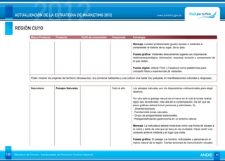 REGIÓN CUYO
                      2012
      ACTUALIZACIÓN DE LA ESTRATEGIA DE MARKETING 2012                                                                                www.turismo.gov.ar




                    Macro Producto        Producto               Perfil de consumidor        Temporada          Estrategia

                                                                                                                Mensaje: Locales profesionales (guías) ayudan a visitantes a
                                                                                                                comprender la historia de su lugar, de su país.

                                                                                                                Puesta gráfica: Visitantes descubriendo lugares con importancia
                                                                                                                histórica/arqueológica. Admiración, sorpresa, emoción y comprensión de
                                                                                                                lo que visitan.

                                                                                                                Puesta digital: Utilizar Flickr y Facebook como plataformas para
                                                                                                                compartir fotos y experiencias de visitantes.

                    Poder mostrar los origenes del territorio (dinosaurios), sus primeros habitantes y una cultura viva hasta hoy (palpable en manifestaciones culturales y religiosas).



                    Naturaleza            Paisajes Naturales                                 Todo el año        Los paisajes naturales son los disparadores motivacionales para elegir
                                                                                                                destinos.

                                                                                                                Por otro lado el paisaje natural es el marco en el cuál el turista realiza
                                                                                                                algún tipo de actividad, más allá de la contemplación. De allí que las
                                                                                                                pieza gráficas deberá incluír personas y actividades. Ej:
                                                                                                                - Jóvenes/aventura.
                                                                                                                - Familia/visita áreas naturales.
                                                                                                                - Grupo de amigos/fiestas tradicionales.
                                                                                                                - Parejas/disfrutando gastronomía en un entorno natural.

                                                                                                                Mensaje: La naturaleza deberá mostrarse como una forma de escape a
                                                                                                                la rutina y estilo de vida que se lleva en las ciudades. Hacer sentir una
                                                                                                                conexión entre el visitante y el lugar que visita.

                                                                                                                Puesta gráfica: El paisaje y el hombre. Actividades y personas en el
                                                                                                                marco natural de la región. Ciertas acciones de comunicación visuales



130   Ministerio de Turismo - Subsecretaría de Promoción Turística Nacional                                                                                                    ANEXO
 