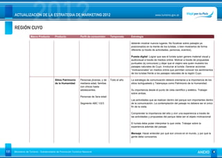 REGIÓN CUYO
                      2012
      ACTUALIZACIÓN DE LA ESTRATEGIA DE MARKETING 2012                                                                       www.turismo.gov.ar




                    Macro Producto        Producto              Perfil de consumidor     Temporada     Estrategia

                                                                                                       deberán mostrar nuevos lugares. No focalizar sobre paisajes ya
                                                                                                       posicionados en la mente de los turistas, o bien mostrarlos de forma
                                                                                                       diferente (a través de actividades, personas, eventos).

                                                                                                       Puesta digital: Lograr que sea el turista quien genere material visual y
                                                                                                       audiovisual a través de medios online. Motivar a través de propuestas
                                                                                                       puntuales (ej concursos) y dejar que el viajero sea quien muestre los
                                                                                                       paisajes naturales de Cuyo. Involucrar al turista: Generar acciones
                                                                                                       “motivacionales” en medios online que permitan conocer los sentimientos
                                                                                                       de los turistas frente a los paisajes naturales de la región Cuyo.

                                          Sitios Patrimonio     Personas jóvenes, y de   Todo el año   La estrategia de comunicación deberá orientarse a la importancia de los
                                          de la Humanidad       mediana edad, familias                 sitios Ischigualasto y Talampaya como Patrimonio de la Humanidad.
                                                                con chicos hasta
                                                                adolescentes.                          Su importancia desde el punto de vista científico y estético. Trabajar
                                                                                                       sobre ambas.
                                                                Personas de 3era edad
                                                                                                       Las actividades que se realizan dentro del parque son importantes dentro
                                                                Segmento ABC 1/2/3                     de la comunicación. La contemplación del paisaje no debiera ser el único
                                                                                                       fin de la visita.

                                                                                                       Comprender la importancia del sitio y vivir una experiencia a través de
                                                                                                       las actividades y propuestas del parque debe ser el objeto motivacional.

                                                                                                       El turista debe poder interpretar lo que visita. Trabajar sobre la
                                                                                                       experiencia además del paisaje.

                                                                                                       Mensaje: Hacer entender por qué son únicos en el mundo, y por qué la
                                                                                                       gente debe conocerlos.




131   Ministerio de Turismo - Subsecretaría de Promoción Turística Nacional                                                                                          ANEXO
 