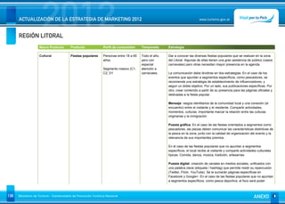 REGIÓN LITORAL
                      2012
      ACTUALIZACIÓN DE LA ESTRATEGIA DE MARKETING 2012                                                                        www.turismo.gov.ar




                    Macro Producto        Producto              Perfil de consumidor     Temporada      Estrategia

                    Cultural              Fiestas populares     Personas entre 18 a 65   Todo el año,   Dar a conocer las diversas fiestas populares que se realizan en la zona
                                                                años.                    pero con       del Litoral. Algunas de ellas tienen una gran asistencia de público (casos
                                                                                         especial       carnavales) pero otras necesitan mayor presencia en la agenda.
                                                                Segmento masivo (C1,     atención a
                                                                C2, D1                   carnavales.    La comunicación debe dividirse en dos estrategias. En el caso de los
                                                                                                        eventos que apuntan a segmentos específicos, como pescadores, se
                                                                                                        recomienda una estrategia de establecimiento de influenciadores, y
                                                                                                        seguir un doble objetivo. Por un lado, sus publicaciones específicas. Por
                                                                                                        otro, crear contenido a partir de su presencia para las páginas oficiales y
                                                                                                        dedicadas a la fiesta popular.

                                                                                                        Mensaje: rasgos identitarios de la comunidad local y una conexión (el
                                                                                                        encuentro) entre el visitante y el residente. Compartir actividades,
                                                                                                        momentos, culturas. Importante marcar la relación entre las culturas
                                                                                                        originarias y la inmigración.

                                                                                                        Puesta gráfica: En el caso de las fiestas orientados a segmentos como
                                                                                                        pescadores, las piezas deben comunicar las características distintivas de
                                                                                                        la pesca en la zona, junto con la calidad de organización del evento y la
                                                                                                        relevancia de sus importantes premios.

                                                                                                        En el caso de las fiestas populares que no apuntan a segmentos
                                                                                                        específicos, el local recibe al visitante y comparte actividades culturales
                                                                                                        típicas. Comida, danza, música, tradición, artesanías.

                                                                                                        Puesta digital: creación de canales en medios sociales, unificados con
                                                                                                        una palabra clave (etiqueta / hashtag) que permite medir su repercusión
                                                                                                        (Twitter, Flickr, YouTube). Se le sumarán páginas específicas en
                                                                                                        Facebook y Google+. En el caso de las fiestas populares que no apuntan
                                                                                                        a segmentos específicos, como pesca deportiva, el foco será poder



138   Ministerio de Turismo - Subsecretaría de Promoción Turística Nacional                                                                                           ANEXO
 