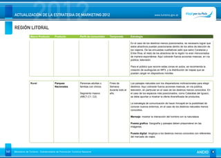 REGIÓN LITORAL
                      2012
      ACTUALIZACIÓN DE LA ESTRATEGIA DE MARKETING 2012                                                                        www.turismo.gov.ar




                    Macro Producto        Producto              Perfil de consumidor   Temporada         Estrategia

                                                                                                         En el caso de los destinos menos posicionados, es necesario lograr que
                                                                                                         estos atractivos puedan posicionarse dentro de los sitios de elección de
                                                                                                         los viajeros. De las encuestas cualitativas salió que salvo Carataras y
                                                                                                         Entre Ríos, el resto de los atractivos de la región no eran mencionados
                                                                                                         de manera espontánea. Aquí cobrarán fuerza acciones masivas, en vía
                                                                                                         pública, televisión.

                                                                                                         Para el público que recorre estas zonas en autos, se recomienda la
                                                                                                         creación de audioguías en MP3, y la distribución de mapas que se
                                                                                                         puedan cargar en dispositivos móviles.


                    Rural                 Parques               Personas adultas o     Fines de          Los paisajes naturales son los disparadores motivacionales para elegir
                                          Nacionales            familias con chicos.   Semana            destinos. Aquí cobrarán fuerza acciones masivas, en vía pública,
                                                                                       durante todo el   televisión, en particular en el caso de los destinos menos conocidos. En
                                                                Segmento masivo        año.              el caso de los espacios más posicionados, como Cataratas del Iguazú,
                                                                (ABC1,C1, C2)                            se debe apuntar a mostrar la oferta diversificada de productos.

                                                                                                         La estrategia de comunicación de hacer hincapié en la posibilidad de
                                                                                                         conocer nuevos entornos, en el caso de los destinos naturales menos
                                                                                                         conocidos.

                                                                                                         Mensaje: mostrar la interacción del hombre con la naturaleza.

                                                                                                         Puesta grafica: Geografía y paisajes deben preponderar en las
                                                                                                         imágenes.

                                                                                                         Puesta digital: blogtrips a los destinos menos conocidos con referentes
                                                                                                         del mercado de viajes.




141   Ministerio de Turismo - Subsecretaría de Promoción Turística Nacional                                                                                         ANEXO
 