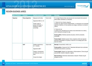2012
      ACTUALIZACIÓN DE LA ESTRATEGIA DE MARKETING 2012


      REGIÓN BUENOS AIRES
                                                                                                                               www.turismo.gov.ar




                    Macro Producto        Producto              Perfil de consumidor      Temporada      Estrategia

                    Deportes              Pesca deportiva       Mayores de 30 años.       Todo el año.   En la región Buenos Aires, las acciones de comunicación del producto
                                                                                                         pesca deben orientarse a 2 mercados:
                                                                Segmento ABC2,3 –D1
                                                                                                         1. Pesca de ríos, arroyos y lagunas.
                                                                Suelen viajar en                         Turistas que viajan de forma independiente. La motivación es la actividad
                                                                grupos de amigos, y                      deportiva, disfrutar un fin de semana con amigos o familia en un entorno
                                                                familias en menor                        natural.
                                                                porcentaje.
                                                                                                         2. Pesca de mar:
                                                                                                         La pesca como actividad que se anexa a las vacaciones en la costa y
                                                                                                         como motivación principal de viaje.

                                                                                                         Puesta gráfica: Distintas opciones de pesca, entornos naturales.
                                                                                                         Diversidad.

                                                                                                         Puesta digital: Detectar grupos, foros y espacios online que agrupen
                                                                                                         personas interesadas en la pesca e intervenir en el dialogo para crear
                                                                                                         lazos de interés.

                                          Golf                  Edades superiores a       Todo el año.   Mensaje: Exclusividad, confort, ocio.
                                                                45 – 50 años.
                                                                                                         Puesta gráfica: Campos de Golf. Deportista disfrutando de la actividad.
                                                                Segmento ABC1                            Importancia del entorno y servicios.

                                                                Parejas, normalmente                     Puesta digital: Blogtrip con deportistas e influenciadores. Clínica de golf
                                                                sin hijos que vivan con                  que permitan mostrar el deporte y lugares.
                                                                ellos.
                                                                                                         Merchandising: Elementos relacionados al deporte: Pelotas de golf,
                                                                Grupos de amigos.                        paraguas, gorros




158   Ministerio de Turismo - Subsecretaría de Promoción Turística Nacional                                                                                           ANEXO
 