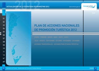2012
      ACTUALIZACIÓN DE LA ESTRATEGIA DE MARKETING 2012                                                           www.turismo.gov.ar




                                                                                                                                         Volver



01
02
03                                                           PLAN DE ACCIONES NACIONALES
04
                                                             DE PROMOCIÓN TURÍSTICA 2012
05
06
                                                              ENERO - FEBRERO - MARZO - ABRIL - MAYO - JUNIO -
07
                                                              JULIO - AGOSTO - SEPTIEMBRE - OCTUBRE - NOVIEMBRE - DICIEMBRE -
08
                                                              ACCIONES TRANSVERSALES - ACCIONES PUBLICITARIAS PREVISTAS
09
10
11
12
AT
AP


161   Ministerio de Turismo - Subsecretaría de Promoción Turística Nacional                                                           SUMARIO
 