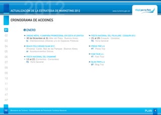 2012
      ACTUALIZACIÓN DE LA ESTRATEGIA DE MARKETING 2012


      CRONOGRAMA DE ACCIONES
                                                                                                      www.turismo.gov.ar




01                       ENERO
02                       UNIDAD MÓVIL Y CAMPAÑA PROMOCIONAL EN COSTA ATLÁNTICA   FIESTA NACIONAL DEL FOLKLORE - COSQUÍN 2012
                         30 de Diciembre al 31 (Mar del Plata - Buenos Aires)    21 al 29 (Cosquín - Córdoba)
03                       IU - Intervenciones Urbanas y/o en Espacios Públicos    FG - Feria General

04                       BEACH POLO GRAND SLAM 2012                              PRESS TRIP x 6
                         (Pinamar. Cariló, Mar de las Pampas - Buenos Aires)     PT - Press Trip
05                       AI - Acontecimientos Únicos
                                                                                 FAM TOUR x 4
06                       FIESTA NACIONAL DEL CHAMAMÉ                             FT - Fam Tour
                         13 al 22 (Corrientes - Corrientes)
07                       FG - Feria General                                      BLOG TRIPS x 4
                                                                                 BT - Blog Trip
08
09
10
11
12
AT
AP


162   Ministerio de Turismo - Subsecretaría de Promoción Turística Nacional                                                    PLAN
 