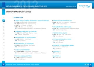 2012
      ACTUALIZACIÓN DE LA ESTRATEGIA DE MARKETING 2012


      CRONOGRAMA DE ACCIONES
                                                                                                         www.turismo.gov.ar




01                       FEBRERO
02                       UNIDAD MÓVIL Y CAMPAÑA PROMOCIONAL EN COSTA ATLÁNTICA   TIERRA VIVA EXPEDITION RACE 2012
                         1 al 8 (San Bernardo - Buenos Aires)                    18 al 26 (Villa La Angostura - Neuquén)
03                       9 al 16 (Villa Gesell - Buenos Aires)                   EV - Eventos Deportivos
                         17 al 19 (La Rioja - La Rioja)
04                       21 al 25 (San Juan - San Juan)                          ATP BUENOS AIRES - COPA CLARO
                         IU - Intervenciones Urbanas y/o en Espacios Públicos    20 al 26 (Ciudad Autónoma de Buenos Aires)
05                                                                               EV - Eventos Deportivos
                         SEMANA INTERNACIONAL DEL YACHTING
06                       4 al 11 (Mar del Plata - Buenos Aires)                  FIESTA NACIONAL DEL SOL
                         EV - Eventos Deportivos                                 21 al 25 (San Juan - San Juan)
07                                                                               FG - Feria General
                         FIESTA NACIONAL DE LAS ARTESANÍAS
08                       4 al 12 (Colón - Entre Ríos)                            FESTIVAL NACIONAL DE LA CHAYA
                         FG - Feria General                                      (La Rioja - La Rioja)
09                                                                               FG - Feria General
                         FIESTA NACIONAL DE LA MANZANA
10                       9 al 13 (General Roca - Río Negro)                      PRESS TRIP x 6 TEMPORADA DE BRAMA
                         FG - Feria General                                      (Parque Luro - La Pampa)
                                                                                 PT - Press Trip
11
                         CARNAVAL DE CORRIENTES
                         1 al 5 de Marzo (Corrientes - Corrientes)               FAM TOUR x 4
12                       IU - Intervenciones Urbanas y/o en Espacios Públicos    FT - Fam Tour
AT                       FESTIVAL NACIONAL DE PEÑAS                              BLOG TRIPS x 4
                         3 al 6 (Villa María - Córdoba)                          BT - Blog Trip
AP                       FG - Feria General



163   Ministerio de Turismo - Subsecretaría de Promoción Turística Nacional                                                   PLAN
 