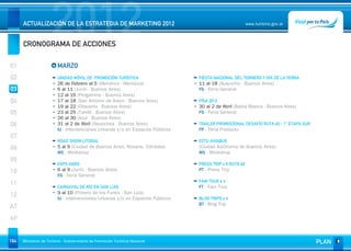 2012
      ACTUALIZACIÓN DE LA ESTRATEGIA DE MARKETING 2012


      CRONOGRAMA DE ACCIONES
                                                                                                         www.turismo.gov.ar




01                       MARZO
02                       UNIDAD MÓVIL DE PROMOCIÓN TURÍSTICA                    FIESTA NACIONAL DEL TERNERO Y DÍA DE LA YERRA
                         26 de Febrero al 5 (Mendoza - Mendoza)                 11 al 18 (Ayacucho - Buenos Aires)
03                       6 al 11 (Junín - Buenos Aires)                         FG - Feria General
                         12 al 16 (Pergamino - Buenos Aires)
04                       17 al 18 (San Antonio de Areco - Buenos Aires)         FISA 2012
                         19 al 22 (Olavarría - Buenos Aires)                    30 al 2 de Abril (Bahía Blanca - Buenos Aires)
05                       23 al 25 (Tandíl - Buenos Aires)                       FG - Feria General
                         26 al 30 (Azul - Buenos Aires)
06                       31 al 2 de Abril (Necochea - Buenos Aires)             TRAILER PROMOCIONAL DESAFÍO RUTA 40 - 1° ETAPA SUR
                         IU - Intervenciones Urbanas y/o en Espacios Públicos   FP - Feria Producto
07
                         ROAD SHOW LITORAL                                      ECTU AVIABUE
08                       5 al 9 (Ciudad de Buenos Aires, Rosario, Córdoba)      (Ciudad Autónoma de Buenos Aires)
                         WS - Workshop                                          WS - Workshop
09
                         EXPO AGRO                                              PRESS TRIP x 6 RUTA 40
10                       6 al 9 (Junín - Buenos Aires)                          PT - Press Trip
                         FG - Feria General
                                                                                FAM TOUR x 4
11
                         CARNAVAL DE RÍO EN SAN LUIS                            FT - Fam Tour
                         9 al 10 (Potrero de los Funes - San Luis)
12                       IU - Intervenciones Urbanas y/o en Espacios Públicos   BLOG TRIPS x 4
                                                                                BT - Blog Trip
AT
AP


164   Ministerio de Turismo - Subsecretaría de Promoción Turística Nacional                                                          PLAN
 