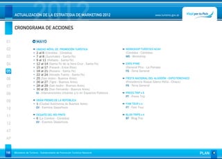 2012
      ACTUALIZACIÓN DE LA ESTRATEGIA DE MARKETING 2012


      CRONOGRAMA DE ACCIONES
                                                                                                      www.turismo.gov.ar




01                       MAYO
02                       UNIDAD MÓVIL DE PROMOCIÓN TURÍSTICA                    WORKSHOP TURÍSTICO ACAV
                         2 al 6 (Córdoba - Córdoba)                             (Córdoba - Córdoba)
03                       7 al 8 (Sunchales - Santa Fe)                          WS - Workshop
                         9 al 11 (Rafaela - Santa Fe)
04                       12 al 14 (Santa Fe de la Vera Cruz - Santa Fe)         EXPO PYME
                         15 al 17 (Paraná - Entre Ríos)                         (General Pico - La Pampa)
05                       18 al 21 (Rosario - Santa Fe)                          FG - Feria General
                         22 al 24 (Venado Tuerto - Santa Fe)
06                       25 (San Isidro - Buenos Aires)                         FIESTA NACIONAL DEL ALGODÓN - EXPO FERICHACO
                         26 al 27 (Tigre - Buenos Aires)                        (Presidencia Roque Sáenz Peña - Chaco)
07                       28 al 29 (San Isidro - Buenos Aires)                   FG - Feria General
                         30 al 31 (San Fernando - Buenos Aires)
08                       IU - Intervenciones Urbanas y/o en Espacios Públicos   PRESS TRIP x 6
                                                                                PT - Press Trip
09                       GRAN PREMIO DE LA REPÚBLICA
                         1 (Ciudad Autónoma de Buenos Aires)                    FAM TOUR x 4
                         EV - Eventos Deportivos                                FT - Fam Tour
10
                         DESAFÍO DEL RÍO PINTO                                  BLOG TRIPS x 4
11                                                                              BT - Blog Trip
                         6 (La Cumbre - Córdoba)
                         EV - Eventos Deportivos
12
AT
AP


166   Ministerio de Turismo - Subsecretaría de Promoción Turística Nacional                                                    PLAN
 