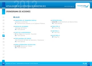 2012
      ACTUALIZACIÓN DE LA ESTRATEGIA DE MARKETING 2012


      CRONOGRAMA DE ACCIONES
                                                                                                    www.turismo.gov.ar




01                       JULIO
02                       UNIDAD MÓVIL DE PROMOCIÓN TURÍSTICA                    EXPOSICIÓN RURAL
                         (Destinos a confirmar)                                 19 al 30 (Ciudad Autónoma de Buenos Aires)
03                       IU - Intervenciones Urbanas y/o en Espacios Públicos   FG - Feria General

04                       MARCHA DE LOS BOMBOS                                   PRESS TRIP x 6
                         (Santiago del Estero)                                  PT - Press Trip
05                       FG - Feria General
                                                                                FAM TOUR x 4
06                       FIESTA DE LA INDEPENDENCIA                             FT - Fam Tour
                         9 (San Miguel de Tucumán - Tucumán)
07                       FG - Feria General                                     BLOG TRIPS x 4
                                                                                BT - Blog Trip
08                       FIESTA NACIONAL DEL PONCHO
                         (San Fernando del Valle de Catamarca - Catamarca)
09                       FG - Feria General


10                       BIENAL INTERNACIONAL DE ESCULTURA
                         21 al 28 (Resistencia - Chaco)
                         OA - Otras Acciones
11
12
AT
AP


168   Ministerio de Turismo - Subsecretaría de Promoción Turística Nacional                                                  PLAN
 