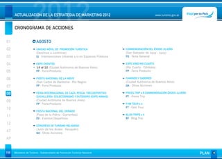 2012
      ACTUALIZACIÓN DE LA ESTRATEGIA DE MARKETING 2012


      CRONOGRAMA DE ACCIONES
                                                                                                       www.turismo.gov.ar




01                       AGOSTO
02                       UNIDAD MÓVIL DE PROMOCIÓN TURÍSTICA                    CONMEMORACIÓN DEL ÉXODO JUJEÑO
                         (Destinos a confirmar)                                 (San Salvador de Jujuy - Jujuy)
03                       IU - Intervenciones Urbanas y/o en Espacios Públicos   FG - Feria General

04                       EXPO EVENTOS                                           EXPO VINO RIO CUARTO
                         14 al 16 (Ciudad Autónoma de Buenos Aires)             (Río Cuarto - Córdoba)
05                       FP - Feria Producto                                    FP - Feria Producto

06                       FIESTA NACIONAL DE LA NIEVE                            CAMINOS Y SABORES
                         (San Carlos de Bariloche - Río Negro)                  (Ciudad Autónoma de Buenos Aires)
07                       FP - Feria Producto                                    OA - Otras Acciones


08                       FERIA INTERNACIONAL DE CAZA, PESCA, TIRO DEPORTIVO,    PRESS TRIP x 6 CONMEMORACIÓN ÉXODO JUJEÑO
                         CUCHILLERÍA, COLECCIONISMO Y OUTDOORS (EXPO ARMAS)     PT - Press Trip
09                       (Ciudad Autónoma de Buenos Aires)
                         FP - Feria Producto                                    FAM TOUR x 4
                                                                                FT - Fam Tour
10
                         FIESTA NACIONAL DEL DORADO
11                       (Paso de la Patria - Corrientes)                       BLOG TRIPS x 4
                         EV - Eventos Deportivos                                BT - Blog Trip
12                       CONGRESO DE TURISMO RELIGIOSO
                         (Junín de los Andes - Neuquén)
AT                       OA - Otras Acciones

AP


169   Ministerio de Turismo - Subsecretaría de Promoción Turística Nacional                                                 PLAN
 