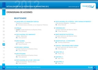 2012
      ACTUALIZACIÓN DE LA ESTRATEGIA DE MARKETING 2012


      CRONOGRAMA DE ACCIONES
                                                                                                      www.turismo.gov.ar




01                       SEPTIEMBRE
02                       UNIDAD MÓVIL DE PROMOCIÓN TURÍSTICA                    FIESTA NACIONAL DE LA CERVEZA - EXPO TURISMO OKTOBERFEST
                         (Destinos a confirmar)                                 (Villa General Belgrano - Córdoba)
03                       IU - Intervenciones Urbanas y/o en Espacios Públicos   FG - Feria General

04                       HOTELGA                                                TURICIENCIA 2012
                         3 al 6 (Ciudad Autónoma de Buenos Aires)               (Ciudad Autónoma de Buenos Aires)
05                       FG - Feria General                                     OA - Otras Acciones

06                       FIESTA NACIONAL DEL INMIGRANTE                         BANFF MOUNTAIN FILM FESTIVAL
                         (Oberá - Misiones)                                     (Ciudad Autónoma de Buenos Aires)
07                       FG - Feria General                                     FP - Feria Producto


08                       EXPO TUCUMÁN                                           DESAFIO RUTA 40 - 2° ETAPA NORTE
                         (Yerba Buena - Tucumán)                                EV - Eventos Deportivos
09                       FP - Feria Producto
                                                                                FEBATUR - FERIA BUENOS AIRES TURISMO
10                       EXPO VINOS Y BODEGAS                                   (Ciudad Autónoma de Buenos Aires)
                         (Ciudad Autónoma de Buenos Aires)                      FG - Feria General
                         FP - Feria Producto
11                                                                              PRESS TRIP x 6
                         EXPO PATAGONIA                                         PT - Press Trip
12                       (Ciudad Autónoma de Buenos Aires)
                         FG - Feria General                                     FAM TOUR x 4
AT                                                                              FT - Fam Tour
                         FIESTA NACIONAL DE LA FLOR - EXPO FLOR
AP                       (Belén de Escobar - Buenos Aires)                      BLOG TRIPS x 4
                         FG - Feria General                                     BT - Blog Trip


170   Ministerio de Turismo - Subsecretaría de Promoción Turística Nacional                                                        PLAN
 