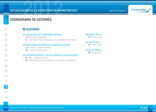 2012
      ACTUALIZACIÓN DE LA ESTRATEGIA DE MARKETING 2012


      CRONOGRAMA DE ACCIONES
                                                                                                  www.turismo.gov.ar




01                       DICIEMBRE
02                       UNIDAD MÓVIL DE PROMOCIÓN TURÍSTICA                    PRESS TRIP x 6
                         (Destinos a confirmar)                                 PT - Press Trip
03                       IU - Intervenciones Urbanas y/o en Espacios Públicos
                                                                                FAM TOUR x 4
04                       GRAN PREMIO INTERNACIONAL CARLOS PELLEGRINI            FT - Fam Tour
                         (San Isidro - Buenos Aires)
05                       EV - Eventos Deportivos                                BLOG TRIPS x 4
                                                                                BT - Blog Trip
06                       PROCESIÓN NÁUTICA – DÍA DE LA INMACULADA CONCEPCIÓN
                         8 (Tigre - Buenos Aires)
07                       IU - Intervenciones Urbanas y/o en Espacios Públicos

08
09
10
11
12
AT
AP


173   Ministerio de Turismo - Subsecretaría de Promoción Turística Nacional                                            PLAN
 